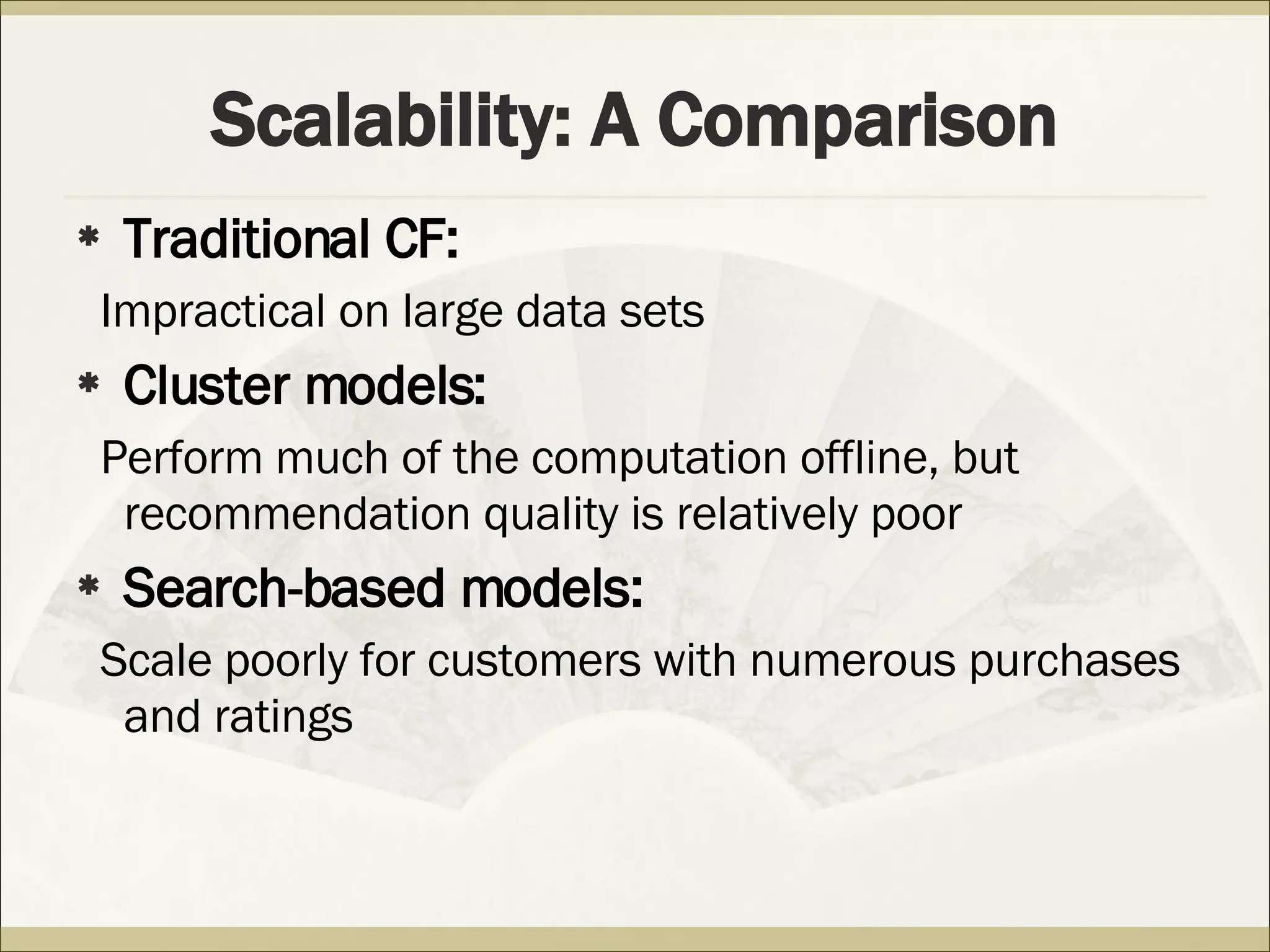 Scalability: A Comparison Traditional CF: Impractical on large data sets Cluster models: Perform much of the computation offline, but recommendation quality is relatively poor Search-based models: Scale poorly for customers with numerous purchases and ratings 