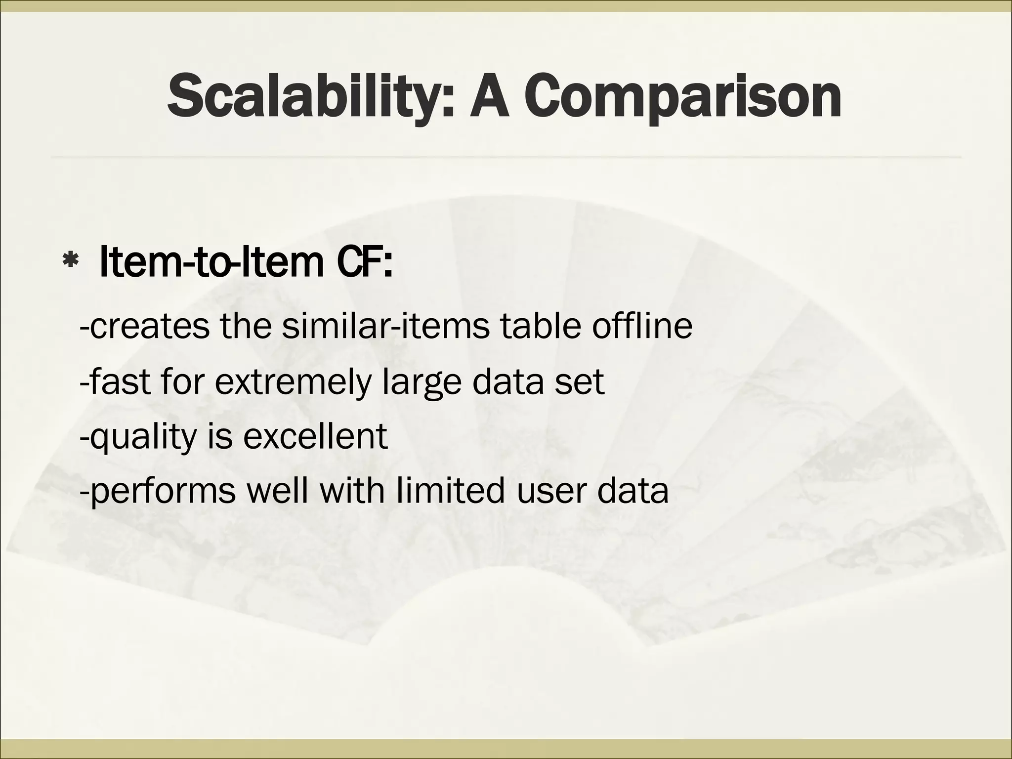 Scalability: A Comparison Item-to-Item CF: -creates the similar-items table offline   -fast for extremely large data set -quality is excellent -performs well with limited user data  