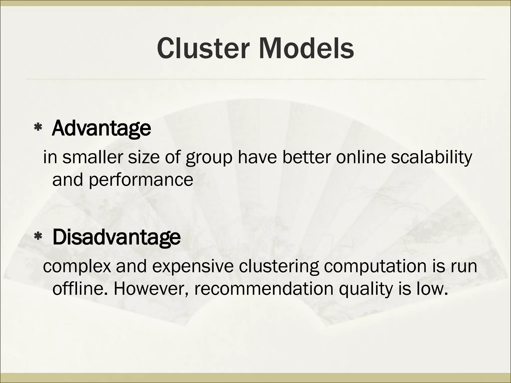 Cluster Models Advantage in  smaller size of group  have better online scalability and performance Disadvantage complex and expensive clustering computation is run offline. However, recommendation quality is low. 