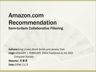 Amazon.com Recommendation Item-to-Item Collaborative Filtering Authors: Greg Linden,Brent Smith,and Jeremy York Origin: JANUARY • FEBRUARY 2003 Published by the IEEE  Computer Society Reporter: 朱韋恩 Date: 2008/11/3 