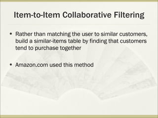 Item-to-Item Collaborative Filtering Rather than matching the user to similar customers, build a similar-items table by finding that customers tend to purchase together Amazon.com used this method 