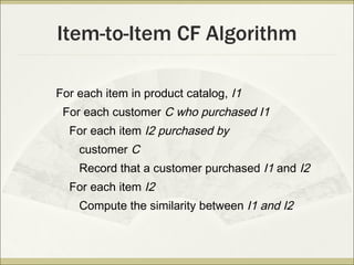 Item-to-Item CF Algorithm For each item in product catalog,  I1 For each customer  C who purchased I1 For each item  I2 purchased by customer  C Record that a customer purchased  I1  and  I2 For each item  I2 Compute the similarity between  I1 and I2 