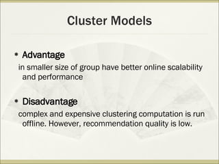 Cluster Models Advantage in  smaller size of group  have better online scalability and performance Disadvantage complex and expensive clustering computation is run offline. However, recommendation quality is low. 