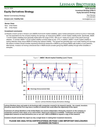 EQUITY RESEARCH
July 20, 2005                                                                                                                                                                                                                                                                                                         North America
                                                                                                                                                                                                                                                                                                        Investment Strategy & Macro
Equity Derivatives Strategy                                                                                                                                                                                                                                                                               Equity Derivatives Strategy

Market CommentaryStrategy                                                                                                                                                                                                                                                                                                                         Ryan Renicker
                                                                                                                                                                                                                                                                                                                                                  1.212.526.9425
Amazon.com: Volatility Sale                                                                                                                                                                                                                                                                                                             rrenicke@lehman.com


Sector View:
New: 0-Not Rated
Old: 0-Not Rated

Investment conclusion
q Despite a recent up-tick in Amazon.com (AMZN) front-month implied volatilities, option market participants continue to price in historically
   low risk expectations for the company heading into earnings, as measured by AMZN 1-month implied volatility levels. Specifically, AMZN
   1-month implied volatilities have generally traded within the range of 43% - 56% as of 1 week prior to each of the past 8 earnings
   releases. In contrast, AMZN 1-month implied volatility currently trades at only ~31%. In addition, AMZN 1-month implied volatility is
   trading relatively cheap versus AMZN 22-trading day realized volatility. This spread has generally been much wider heading into earnings.
   We believe investors should consider expressing directional viewpoints in AMZN by purchasing AMZN calls (bullish) or puts (bearish).
   Alternatively, investors not having a directional bias in AMZN should consider going long AMZN volatility through either straddles or
   strangles.




                                                                                                  Figure 1 : AMZN 1-Month Implied Volatility (Last 2 Years)
                                                        60%


                                                        55%



                                                        50%
                           1-Month Implied Volatility




                                                        45%


                                                        40%



                                                        35%


                                                        30%

                                                                                    = Earnings Announcement Date
                                                        25%


                                                        20%
                                                              07/15/03

                                                                         08/15/03

                                                                                     09/15/03

                                                                                                10/15/03

                                                                                                           11/15/03

                                                                                                                      12/15/03

                                                                                                                                 01/15/04

                                                                                                                                            02/15/04

                                                                                                                                                       03/15/04

                                                                                                                                                                  04/15/04

                                                                                                                                                                             05/15/04

                                                                                                                                                                                        06/15/04

                                                                                                                                                                                                   07/15/04

                                                                                                                                                                                                              08/15/04

                                                                                                                                                                                                                         09/15/04

                                                                                                                                                                                                                                    10/15/04

                                                                                                                                                                                                                                               11/15/04

                                                                                                                                                                                                                                                          12/15/04

                                                                                                                                                                                                                                                                     01/15/05

                                                                                                                                                                                                                                                                                02/15/05

                                                                                                                                                                                                                                                                                           03/15/05

                                                                                                                                                                                                                                                                                                      04/15/05

                                                                                                                                                                                                                                                                                                                 05/15/05

                                                                                                                                                                                                                                                                                                                            06/15/05

                                                                                                                                                                                                                                                                                                                                       07/15/05




                                                                                                           Source: Lehman Brothers Equity Derivatives Strategy.

Lehman Brothers does and seeks to do business with companies covered in its research reports. As a result, investors
should be aware that the Firm may have a conflict of interest that could affect the objectivity of this report.

Customers of Lehman Brothers in the United States can receive independent, third-party research on the company or
companies covered in this report, at no cost to them, where such research is available. Customers can access this
independent research at www.lehmanlive.com or can call 1-800-2-LEHMAN to request a copy of this research.

Investors should consider this report as only a single factor in making their investment decisions.

       PLEASE SEE ANALYST(S) CERTIFICATION(S) ON PAGE 5 AND IMPORTANT DISCLOSURES
                                   BEGINNING ON PAGE 6
                                                                                                                                                                                                                                                                                                                                                              1
 