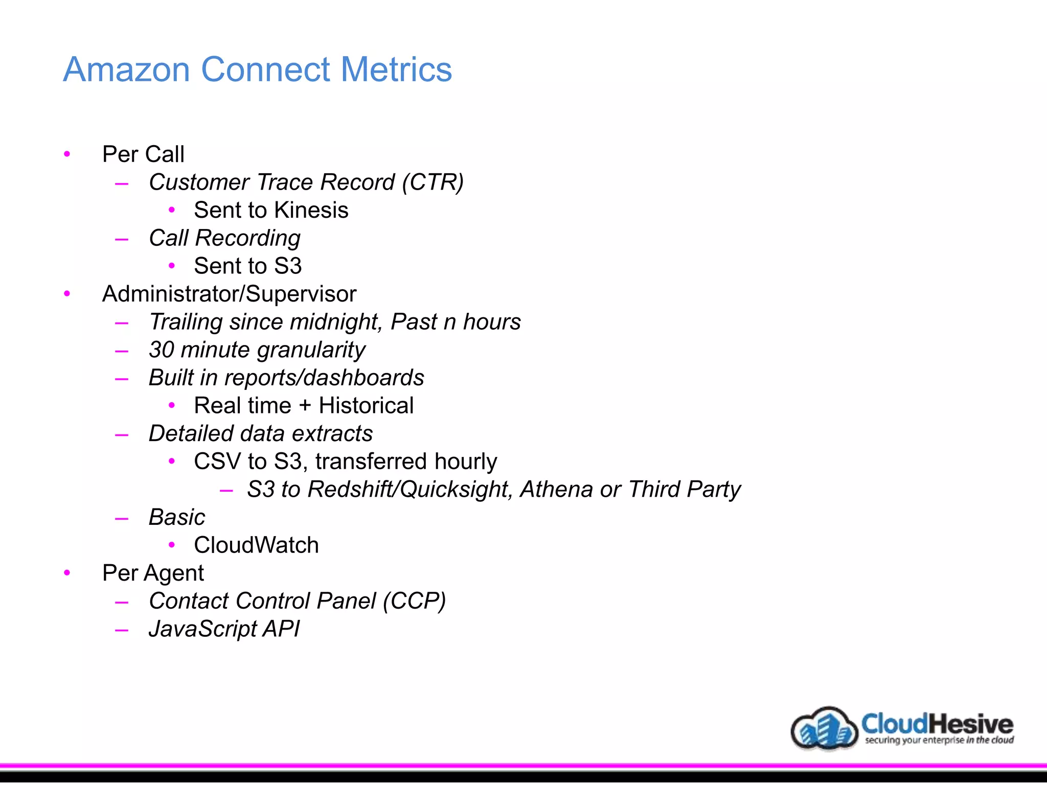 Amazon Connect Metrics
• Per Call
– Customer Trace Record (CTR)
• Sent to Kinesis
– Call Recording
• Sent to S3
• Administrator/Supervisor
– Trailing since midnight, Past n hours
– 30 minute granularity
– Built in reports/dashboards
• Real time + Historical
– Detailed data extracts
• CSV to S3, transferred hourly
– S3 to Redshift/Quicksight, Athena or Third Party
– Basic
• CloudWatch
• Per Agent
– Contact Control Panel (CCP)
– JavaScript API
 