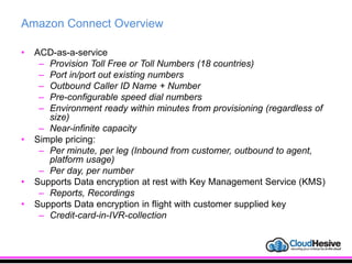Amazon Connect Overview
• ACD-as-a-service
– Provision Toll Free or Toll Numbers (18 countries)
– Port in/port out existing numbers
– Outbound Caller ID Name + Number
– Pre-configurable speed dial numbers
– Environment ready within minutes from provisioning (regardless of
size)
– Near-infinite capacity
• Simple pricing:
– Per minute, per leg (Inbound from customer, outbound to agent,
platform usage)
– Per day, per number
• Supports Data encryption at rest with Key Management Service (KMS)
– Reports, Recordings
• Supports Data encryption in flight with customer supplied key
– Credit-card-in-IVR-collection
 