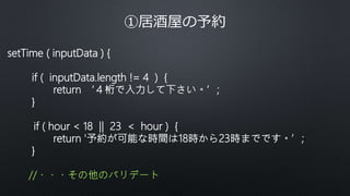 ①居酒屋の予約
setTime ( inputData ) {
if ( inputData.length != 4 ) {
return ‘４桁で入力して下さい。’;
}
if ( hour < 18 || 23 < hour ) {
return '予約が可能な時間は18時から23時までです。’;
}
//・・・その他のバリデート
 