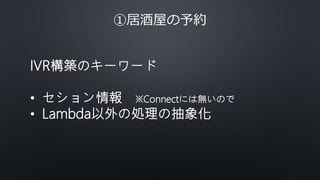 ①居酒屋の予約
IVR構築のキーワード
• セション情報 ※Connectには無いので
• Lambda以外の処理の抽象化
 