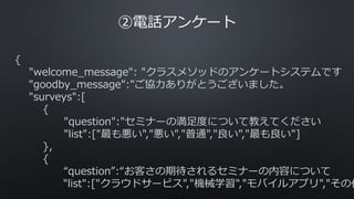 ②電話アンケート
{
"welcome_message": "クラスメソッドのアンケートシステムです
"goodby_message":"ご協力ありがとうございました。
"surveys":[
{
"question":"セミナーの満足度について教えてください
"list":["最も悪い","悪い","普通","良い","最も良い"]
},
{
“question”:“お客さの期待されるセミナーの内容について
"list":["クラウドサービス","機械学習","モバイルアプリ","その他
 