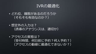 IVRの最適化
• どれ位、離脱があるのだろうか
（そもそも有効なのか？）
• 想定外の入力は？
（誘導のアナウンスは、適切か）
• アクセスの実態は？
（受付時間、何日前に予約？何人予約？）
（アクセスの動線に最適化できないか？）
 