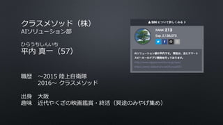 クラスメソッド（株）
AIソリューション部
ひらうちしんいち
平内 真一（57）
職歴 〜2015 陸上自衛隊
2016〜 クラスメソッド
出身 大阪
趣味 近代やくざの映画鑑賞・終活（冥途のみやげ集め）
 