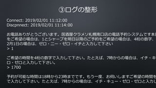 ③ログの整形
Connect: 2019/02/01 11:12:00
Discpnnect: 2019/02/01 11:14:00
お電話ありがとうございます。居酒屋クラメソ札幌南口店の電話予約システムです本日
をご希望の場合は、1とシャープを明日以降のご予約をご希望の場合は、4桁の数字、た
2月1日の場合は、ゼロ・ニー・ゼロ・イチと入力して下さい
> 1
ご希望の時間を4桁の数字で入力して下さい。たとえば、7時からの場合は、イチ・キュ
ロ・ゼロと入力して下さい。
> 1700
予約が可能な時間は18時から23時までです。もう一度、お伺いしますご希望の時間を
で入力して下さい。たとえば、7時からの場合は、イチ・キュー・ゼロ・ゼロと入力し
 