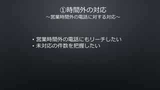 ①時間外の対応
〜営業時間外の電話に対する対応〜
• 営業時間外の電話にもリーチしたい
• 未対応の件数を把握したい
 