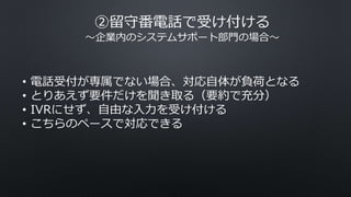 ②留守番電話で受け付ける
〜企業内のシステムサポート部門の場合〜
• 電話受付が専属でない場合、対応自体が負荷となる
• とりあえず要件だけを聞き取る（要約で充分）
• IVRにせず、自由な入力を受け付ける
• こちらのペースで対応できる
 