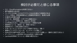 検討が必要だと感じる事項
• CLI・CloudFormationは利用できない
• 留守番電話は未対応
• ユーザ入力の前に入れるアナウンスはUIを損なう危険性がある
• リリース時は、同時接続数など上限緩和申請及び、監視が必要
• 03番号は申請が必要
• CCPには、通話履歴・リダイヤル機能はない
• オペレーション時間には、祝祭日に未対応
• CCP利用のために、UDP3478のポート開放が必要
• 接続時のコール（数回）は、排除できない
• 接続時のビープ音は排除できない
• 大きくなったコンタクトフローが操作できない（重い）
• 複雑なコンタクトフローは、メンテナンスが難しい
• Polly以外の音声を使うのは、ワンショット以外では難しい（動的に設定できない）
• データストリーム設定時にKinesis料金に注意が必要
• Lambda利用時にセッション情報の概念はない
 