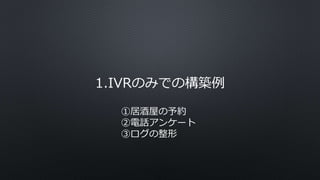 1.IVRのみでの構築例
①居酒屋の予約
②電話アンケート
③ログの整形
 