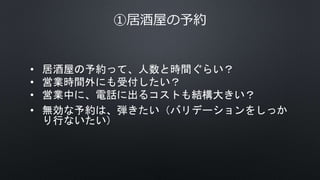 ①居酒屋の予約
• 居酒屋の予約って、人数と時間ぐらい？
• 営業時間外にも受付したい？
• 営業中に、電話に出るコストも結構大きい？
• 無効な予約は、弾きたい（バリデーションをしっか
り行ないたい）
 