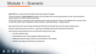 Module 1 - Scenario
Acme CO has a contact center that sells and provides support for widgets.
They are looking for a cloud solution that allows recurring callers who have previously placed an order to be prioritized for
specific support for a better customer-experience.
The Connect solution is intended to grab customers phone number and search if exists on the database with a payment order.
In case that it exists, client is treated as a known customer. (customized service = Support queue)
New clients (those who haven't bought anything yet) will follow the standard flow of communication (Sales queue)
Business needs have grown for Acme Co., requiring more detailed reporting and advanced call treatment.
We are going to demonstrate how we can achieve this using Connect using:
• A custom Call Flow build.
• Conversational voice Prompt upgrades utilizing Amazon Lex.
• Additional Customer Support Channel via Chat embed on their website.
• Detailed call analysis and QA tools via ContactLens
 
