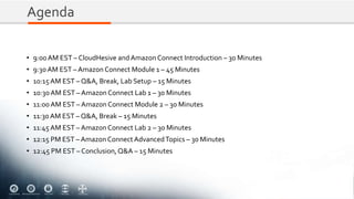 Agenda
• 9:00AM EST – CloudHesive and Amazon Connect Introduction – 30 Minutes
• 9:30 AM EST – Amazon Connect Module 1 – 45 Minutes
• 10:15AM EST – Q&A, Break, Lab Setup – 15 Minutes
• 10:30 AM EST – Amazon Connect Lab 1 – 30 Minutes
• 11:00 AM EST – Amazon Connect Module 2 – 30 Minutes
• 11:30 AM EST – Q&A, Break – 15 Minutes
• 11:45 AM EST – Amazon Connect Lab 2 – 30 Minutes
• 12:15 PM EST – Amazon ConnectAdvancedTopics – 30 Minutes
• 12:45 PM EST – Conclusion,Q&A – 15 Minutes
 
