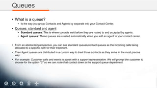 Queues
• What is a queue?
• Is the way you group Contacts and Agents by separate into your Contact Center.
• Queues: standard and agent
• Standard queues: This is where contacts wait before they are routed to and accepted by agents.
• Agent queues: These queues are created automatically when you add an agent to your contact center.
• From an abstracted perspective, you can see standard queues/contact queues as the incoming calls being
allocated to a specific path for their treatment.
• Then Agent queues are distributed in a custom way to treat those contacts as they arrive in the most precise
way.
• For example: Customer calls and wants to speak with a support representative. We will prompt the customer to
choose for the option "2" so we can route that contact down to the support queue department.
 