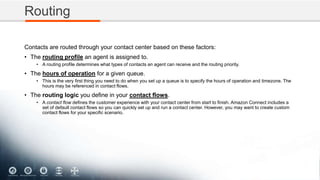 Routing
Contacts are routed through your contact center based on these factors:
• The routing profile an agent is assigned to.
• A routing profile determines what types of contacts an agent can receive and the routing priority.
• The hours of operation for a given queue.
• This is the very first thing you need to do when you set up a queue is to specify the hours of operation and timezone. The
hours may be referenced in contact flows.
• The routing logic you define in your contact flows.
• A contact flow defines the customer experience with your contact center from start to finish. Amazon Connect includes a
set of default contact flows so you can quickly set up and run a contact center. However, you may want to create custom
contact flows for your specific scenario.
 