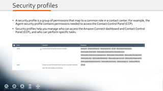 Security profiles
• A security profile is a group of permissions that map to a common role in a contact center. For example, the
Agent security profile contains permissions needed to access the Contact Control Panel (CCP).
• Security profiles help you manage who can access the Amazon Connect dashboard and Contact Control
Panel (CCP), and who can perform specific tasks.
 
