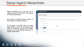 Setup Agent Hierarchies
Agent hierarchies are a way for you to
organize agents into teams and groups
for reporting purposes.
It's useful to organize them based on
their location and their skill sets.
For example, you might want to create
large groups, such as all agents who
work on a specific continent, or smaller
groups such as all agents working in a
specific department.
 