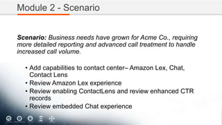 Module 2 - Scenario
Scenario: Business needs have grown for Acme Co., requiring
more detailed reporting and advanced call treatment to handle
increased call volume.
• Add capabilities to contact center– Amazon Lex, Chat,
Contact Lens
• Review Amazon Lex experience
• Review enabling ContactLens and review enhanced CTR
records
• Review embedded Chat experience
 
