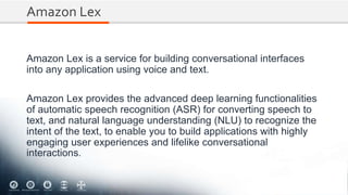 Amazon Lex
Amazon Lex is a service for building conversational interfaces
into any application using voice and text.
Amazon Lex provides the advanced deep learning functionalities
of automatic speech recognition (ASR) for converting speech to
text, and natural language understanding (NLU) to recognize the
intent of the text, to enable you to build applications with highly
engaging user experiences and lifelike conversational
interactions.
 