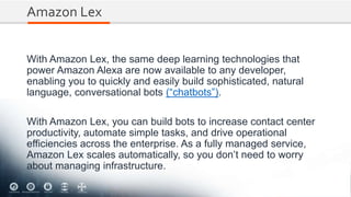Amazon Lex
With Amazon Lex, the same deep learning technologies that
power Amazon Alexa are now available to any developer,
enabling you to quickly and easily build sophisticated, natural
language, conversational bots (“chatbots”).
With Amazon Lex, you can build bots to increase contact center
productivity, automate simple tasks, and drive operational
efficiencies across the enterprise. As a fully managed service,
Amazon Lex scales automatically, so you don’t need to worry
about managing infrastructure.
 