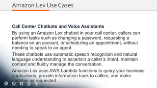 Amazon Lex Use Cases
Call Center Chatbots and Voice Assistants
By using an Amazon Lex chatbot in your call center, callers can
perform tasks such as changing a password, requesting a
balance on an account, or scheduling an appointment, without
needing to speak to an agent.
These chatbots use automatic speech recognition and natural
language understanding to ascertain a caller’s intent, maintain
context and fluidly manage the conversation.
Amazon Lex uses AWS Lambda functions to query your business
applications, provide information back to callers, and make
updates as requested.
 
