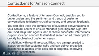 ContactLens for Amazon Connect
ContactLens, a feature of Amazon Connect, enables you to
better understand the sentiment and trends of customer
conversations to identify crucial company and product feedback.
You can also track the compliance of customer conversations in
your contact center to ensure standard greetings and sign-offs
are used, help train agents, and replicate successful interactions.
Supervisors can conduct fast full-text search on all transcripts to
quickly troubleshoot customer issues.
In addition, with real-time capabilities, you can get alerted to
issues during live customer calls and can deliver proactive
assistance to agents while calls are in progress, improving
customer satisfaction.
 