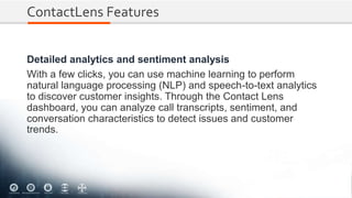 ContactLens Features
Detailed analytics and sentiment analysis
With a few clicks, you can use machine learning to perform
natural language processing (NLP) and speech-to-text analytics
to discover customer insights. Through the Contact Lens
dashboard, you can analyze call transcripts, sentiment, and
conversation characteristics to detect issues and customer
trends.
 