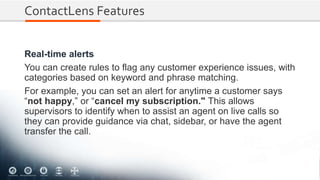 ContactLens Features
Real-time alerts
You can create rules to flag any customer experience issues, with
categories based on keyword and phrase matching.
For example, you can set an alert for anytime a customer says
“not happy,” or “cancel my subscription." This allows
supervisors to identify when to assist an agent on live calls so
they can provide guidance via chat, sidebar, or have the agent
transfer the call.
 
