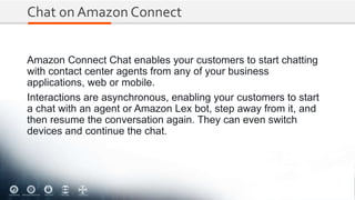 Chat on Amazon Connect
Amazon Connect Chat enables your customers to start chatting
with contact center agents from any of your business
applications, web or mobile.
Interactions are asynchronous, enabling your customers to start
a chat with an agent or Amazon Lex bot, step away from it, and
then resume the conversation again. They can even switch
devices and continue the chat.
 