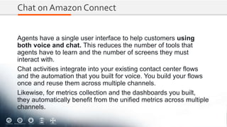 Chat on Amazon Connect
Agents have a single user interface to help customers using
both voice and chat. This reduces the number of tools that
agents have to learn and the number of screens they must
interact with.
Chat activities integrate into your existing contact center flows
and the automation that you built for voice. You build your flows
once and reuse them across multiple channels.
Likewise, for metrics collection and the dashboards you built,
they automatically benefit from the unified metrics across multiple
channels.
 
