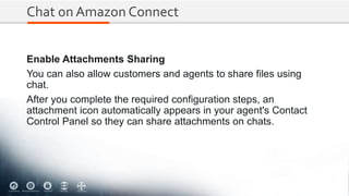 Chat on Amazon Connect
Enable Attachments Sharing
You can also allow customers and agents to share files using
chat.
After you complete the required configuration steps, an
attachment icon automatically appears in your agent's Contact
Control Panel so they can share attachments on chats.
 