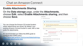 Chat on Amazon Connect
Enable Attachments Sharing
On the Data storage page, under the Attachments,
choose Edit, select Enable Attachments sharing, and then
choose Save.
You can change the Amazon S3 bucket location
where attachments are stored. By default, your
existing Amazon Connect bucket is used, with a new
prefix for attachments.
It’s recommended you follow the AWS guide to
configure the CORS policy:
https://docs.aws.amazon.com/connect/latest/admingu
ide/enable-attachments.html
 