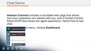 Chat Demo
Amazon Connect includes a simulated web page that shows
how your customers can interact with you, and a Contact Control
Panel (CCP) that shows the agent experience. Here's how to test
chat:
On the navigation menu, choose Dashboard.
 
