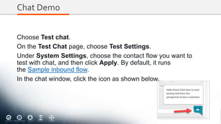 Chat Demo
Choose Test chat.
On the Test Chat page, choose Test Settings.
Under System Settings, choose the contact flow you want to
test with chat, and then click Apply. By default, it runs
the Sample inbound flow.
In the chat window, click the icon as shown below.
 
