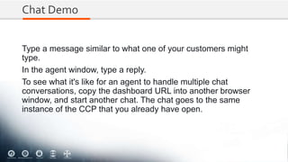 Chat Demo
Type a message similar to what one of your customers might
type.
In the agent window, type a reply.
To see what it's like for an agent to handle multiple chat
conversations, copy the dashboard URL into another browser
window, and start another chat. The chat goes to the same
instance of the CCP that you already have open.
 