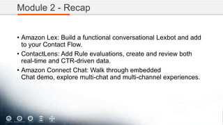 Module 2 - Recap
• Amazon Lex: Build a functional conversational Lexbot and add
to your Contact Flow.
• ContactLens: Add Rule evaluations, create and review both
real-time and CTR-driven data.
• Amazon Connect Chat: Walk through embedded
Chat demo, explore multi-chat and multi-channel experiences.
 