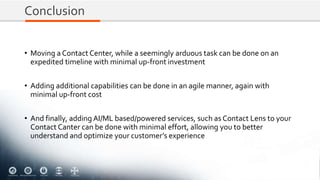 Conclusion
• Moving a Contact Center, while a seemingly arduous task can be done on an
expedited timeline with minimal up-front investment
• Adding additional capabilities can be done in an agile manner, again with
minimal up-front cost
• And finally, adding AI/ML based/powered services, such as Contact Lens to your
Contact Canter can be done with minimal effort, allowing you to better
understand and optimize your customer’s experience
 