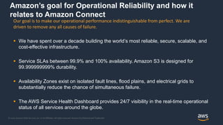 © 2020, Amazon Web Services, Inc. or its Affiliates. All rights reserved. Amazon Confidential and Trademark
Amazon’s goal for Operational Reliability and how it
relates to Amazon Connect
 We have spent over a decade building the world’s most reliable, secure, scalable, and
cost-effective infrastructure.
 Service SLAs between 99.9% and 100% availability. Amazon S3 is designed for
99.999999999% durability.
 Availability Zones exist on isolated fault lines, flood plains, and electrical grids to
substantially reduce the chance of simultaneous failure.
 The AWS Service Health Dashboard provides 24/7 visibility in the real-time operational
status of all services around the globe.
Our goal is to make our operational performance indistinguishable from perfect. We are
driven to remove any all causes of failure.
 