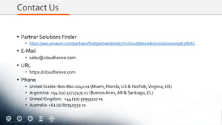 Contact Us
• Partner Solutions Finder
• https://aws.amazon.com/partners/find/partnerdetails/?n=CloudHesive&id=001E000000qK5f6IAC
• E-Mail
• sales@cloudhesive.com
• URL
• https://cloudhesive.com
• Phone
• United States: 800-860-2040 x1 (Miami, Florida, US & Norfolk,Virginia, US)
• Argentina: +54 (11) 51737475 x1 (Buenos Aires,AR & Santiago,CL)
• United Kingdom: +44 (20) 37955127 x1
• Australia: +61 (2) 80742932 x1
 