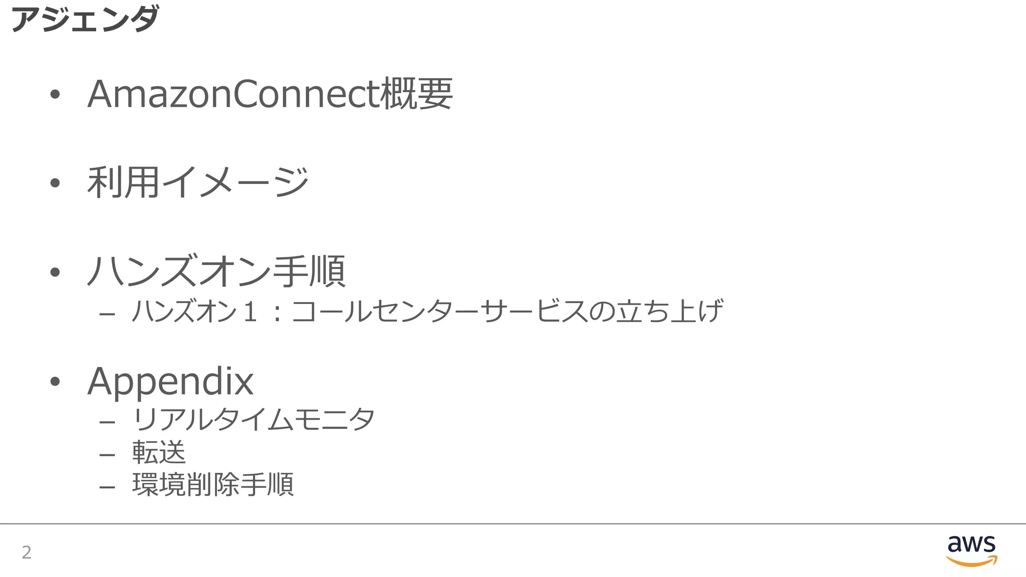 アジェンダ
• AmazonConnect概要
• 利⽤イメージ
• ハンズオン⼿順
– ハンズオン１︓コールセンターサービスの⽴ち上げ
• Appendix
– リアルタイムモニタ
– 転送
– 環境削除⼿順
2
 