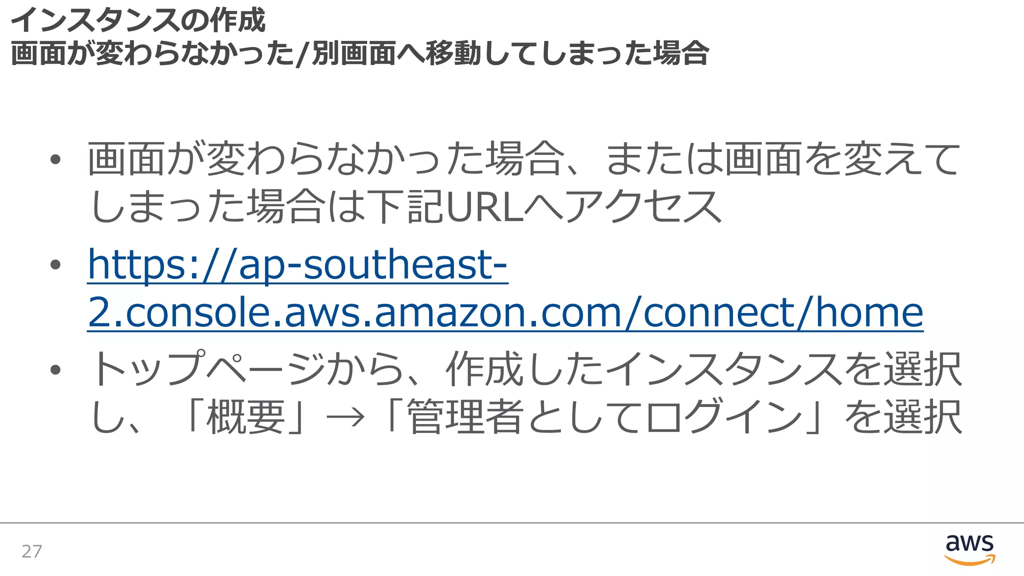 インスタンスの作成
画⾯が変わらなかった/別画⾯へ移動してしまった場合
• 画⾯が変わらなかった場合、または画⾯を変えて
しまった場合は下記URLへアクセス
• https://ap-southeast-
2.console.aws.amazon.com/connect/home
• トップページから、作成したインスタンスを選択
し、「概要」→「管理者としてログイン」を選択
27
 