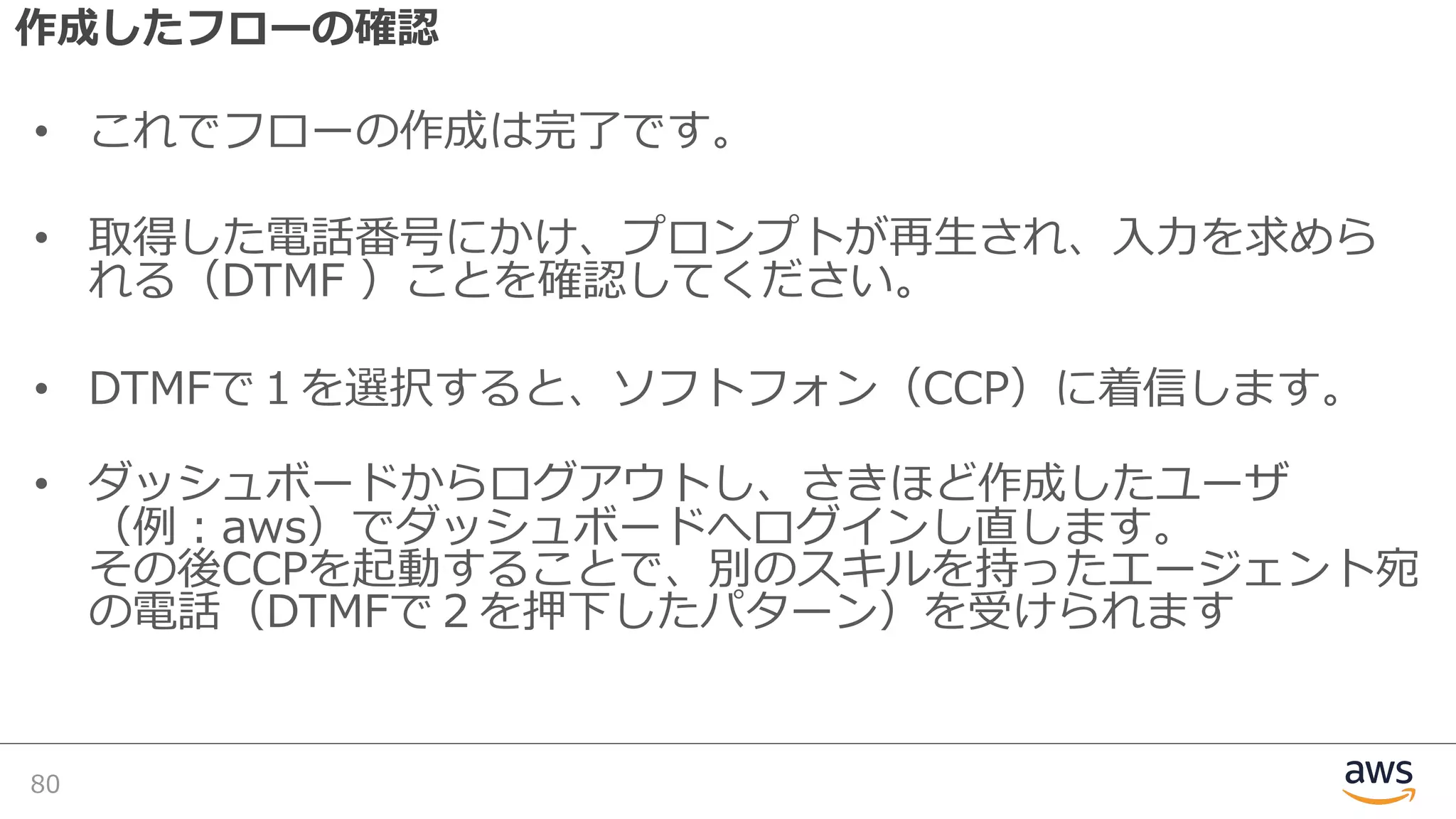 作成したフローの確認
• これでフローの作成は完了です。
• 取得した電話番号にかけ、プロンプトが再⽣され、⼊⼒を求めら
れる（DTMF ）ことを確認してください。
• DTMFで１を選択すると、ソフトフォン（CCP）に着信します。
• ダッシュボードからログアウトし、さきほど作成したユーザ
（例：aws）でダッシュボードへログインし直します。
その後CCPを起動することで、別のスキルを持ったエージェント宛
の電話（DTMFで２を押下したパターン）を受けられます
80
 