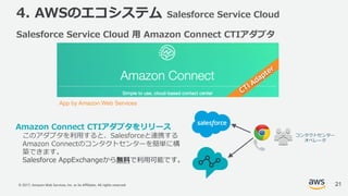 © 2017, Amazon Web Services, Inc. or its Affiliates. All rights reserved.
4. AWSのエコシステム Salesforce Service Cloud
Amazon Connect CTIアダプタをリリース
このアダプタを利⽤すると、Salesforceと連携する
Amazon Connectのコンタクトセンターを簡単に構
築できます。
Salesforce AppExchangeから無料で利⽤可能です。
コンタクトセンター
オペレータ
App by Amazon Web Services
Salesforce Service Cloud ⽤ Amazon Connect CTIアダプタ
21
 