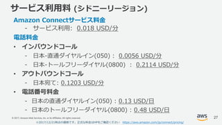 © 2017, Amazon Web Services, Inc. or its Affiliates. All rights reserved.
サービス利⽤料 (シドニーリージョン)
Amazon Connectサービス料⾦
- サービス利⽤: 0.018 USD/分
電話料⾦
• インバウンドコール
- ⽇本-直通ダイヤルイン(050) : 0.0056 USD/分
- ⽇本-トールフリーダイヤル(0800) : 0.2114 USD/分
• アウトバウンドコール
- ⽇本宛て: 0.1203 USD/分
• 電話番号料⾦
- ⽇本の直通ダイヤルイン(050) : 0.13 USD/⽇
- ⽇本のトールフリーダイヤル(0800) : 0.48 USD/⽇
※2017/12/21時点の価格です。正式な料⾦はHPをご確認ください https://aws.amazon.com/jp/connect/pricing/
27
 